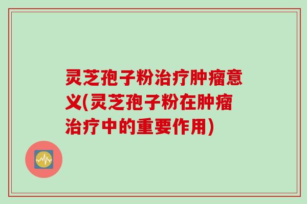 灵芝孢子粉治疗肿瘤意义(灵芝孢子粉在肿瘤治疗中的重要作用)
