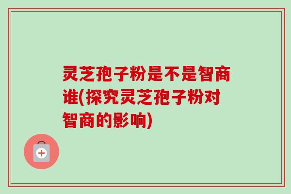 灵芝孢子粉是不是智商谁(探究灵芝孢子粉对智商的影响)