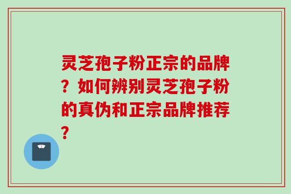 灵芝孢子粉正宗的品牌？如何辨别灵芝孢子粉的真伪和正宗品牌推荐？