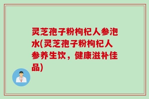 灵芝孢子粉枸杞人参泡水(灵芝孢子粉枸杞人参养生饮，健康滋补佳品)