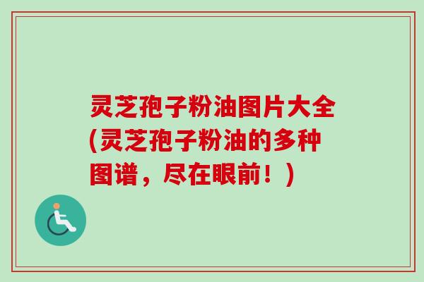 灵芝孢子粉油图片大全(灵芝孢子粉油的多种图谱，尽在眼前！)