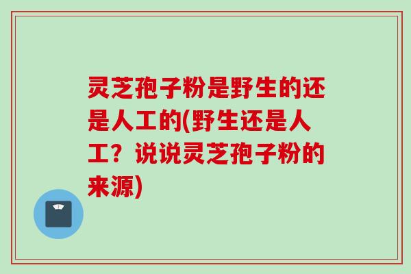 灵芝孢子粉是野生的还是人工的(野生还是人工？说说灵芝孢子粉的来源)