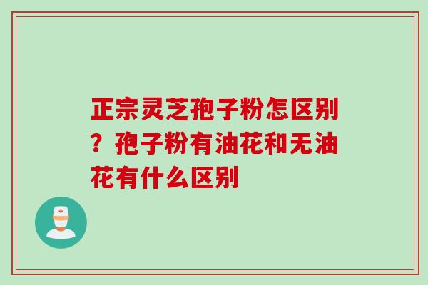 正宗灵芝孢子粉怎区别?孢子粉有油花和无油花有什么区别