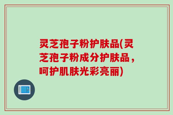 灵芝孢子粉护肤品(灵芝孢子粉成分护肤品,呵护肌肤光彩亮丽)
