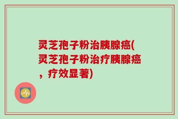 灵芝孢子粉治胰腺癌(灵芝孢子粉治疗胰腺癌，疗效显著)