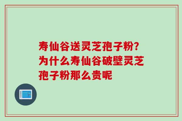 寿仙谷送灵芝孢子粉？为什么寿仙谷破壁灵芝孢子粉那么贵呢