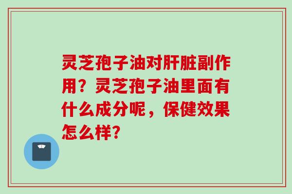 灵芝孢子油对肝脏副作用？灵芝孢子油里面有什么成分呢，保健效果怎么样？