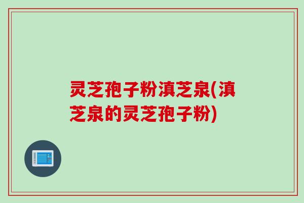 灵芝孢子粉滇芝泉(滇芝泉的灵芝孢子粉)
