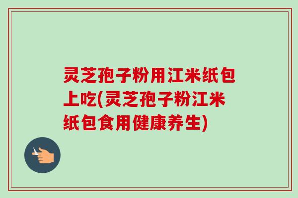 灵芝孢子粉用江米纸包上吃(灵芝孢子粉江米纸包食用健康养生)