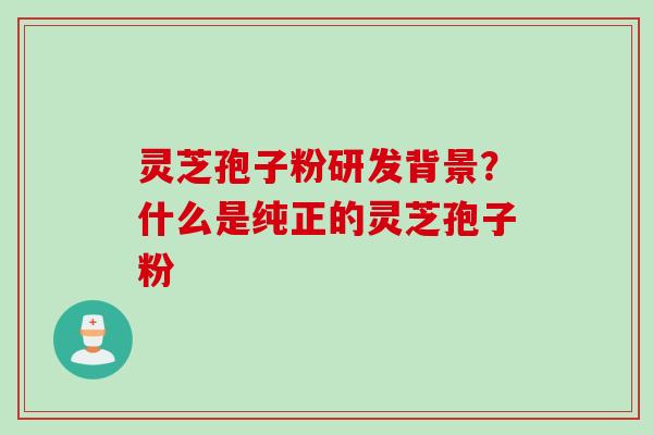 灵芝孢子粉研发背景？什么是纯正的灵芝孢子粉