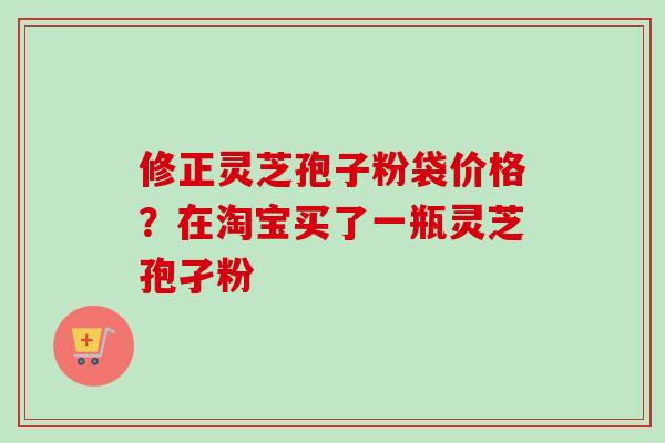 修正灵芝孢子粉袋价格？在淘宝买了一瓶灵芝孢孑粉