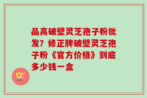 品高破壁灵芝孢子粉批发?修正牌破壁灵芝孢子粉《官方价格》到底多少钱一盒