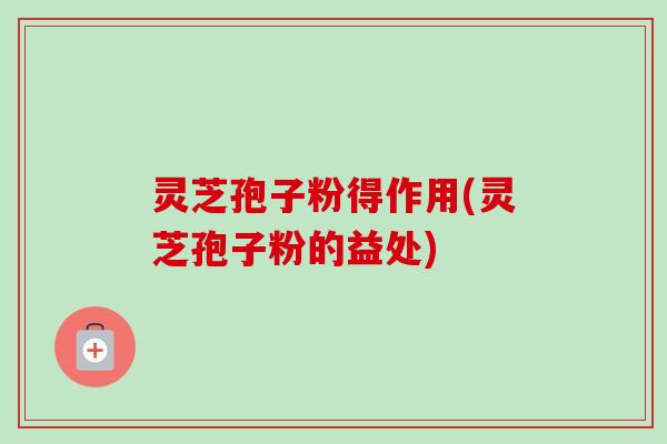 灵芝孢子粉得作用(灵芝孢子粉的益处)