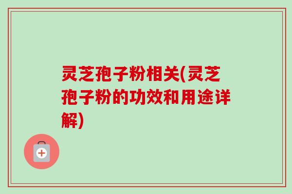 灵芝孢子粉相关(灵芝孢子粉的功效和用途详解)