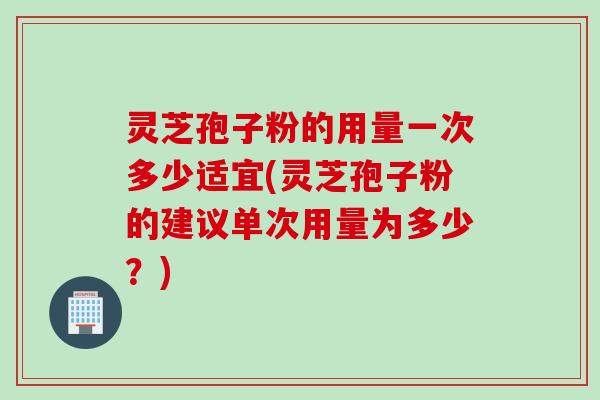 灵芝孢子粉的用量一次多少适宜(灵芝孢子粉的建议单次用量为多少?)