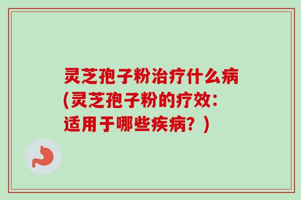 灵芝孢子粉治疗什么病(灵芝孢子粉的疗效:适用于哪些疾病?)