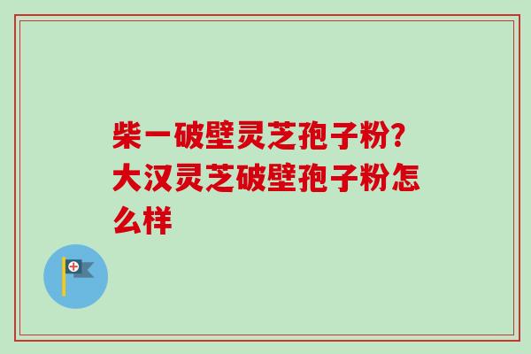 柴一破壁灵芝孢子粉？大汉灵芝破壁孢子粉怎么样