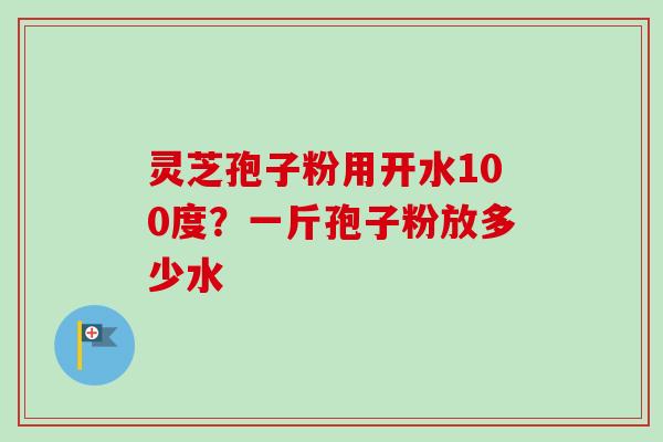 灵芝孢子粉用开水100度？一斤孢子粉放多少水