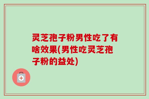灵芝孢子粉男性吃了有啥效果(男性吃灵芝孢子粉的益处)