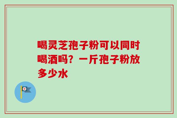 喝灵芝孢子粉可以同时喝酒吗？一斤孢子粉放多少水