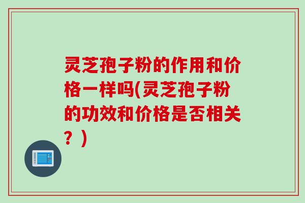 灵芝孢子粉的作用和价格一样吗(灵芝孢子粉的功效和价格是否相关？)