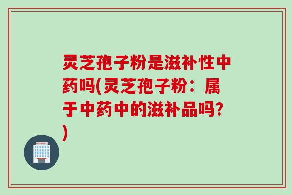 灵芝孢子粉是滋补性中药吗(灵芝孢子粉：属于中药中的滋补品吗？)