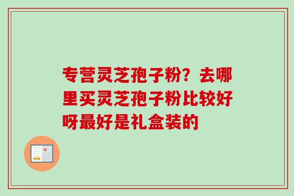 专营灵芝孢子粉？去哪里买灵芝孢子粉比较好呀最好是礼盒装的