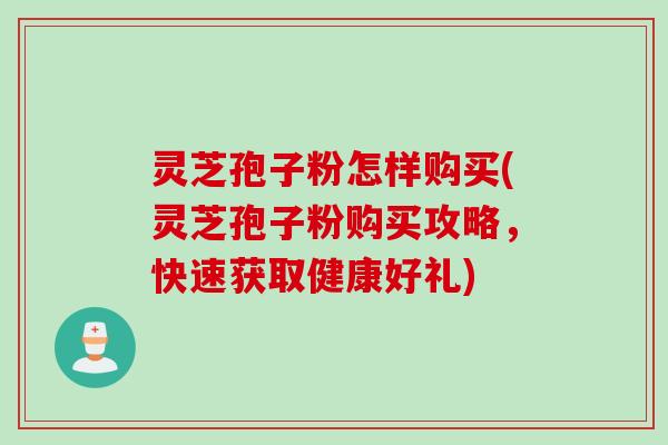 灵芝孢子粉怎样购买(灵芝孢子粉购买攻略，快速获取健康好礼)