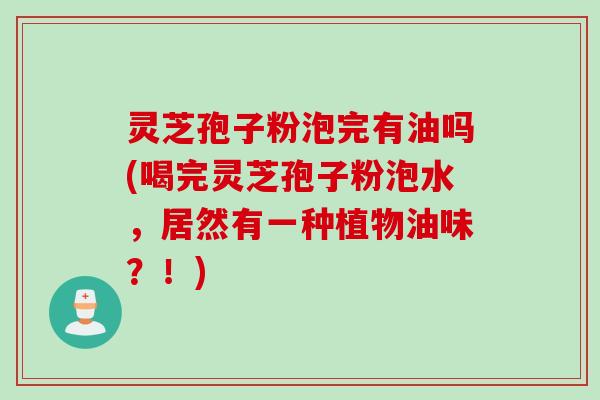 灵芝孢子粉泡完有油吗(喝完灵芝孢子粉泡水,居然有一种植物油味?!)