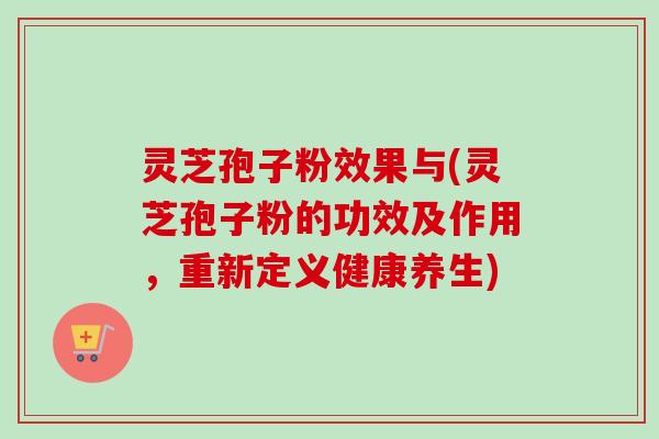 灵芝孢子粉效果与(灵芝孢子粉的功效及作用，重新定义健康养生)