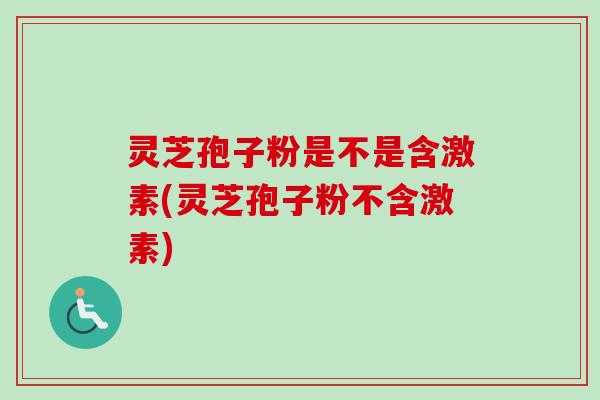 灵芝孢子粉是不是含激素(灵芝孢子粉不含激素)