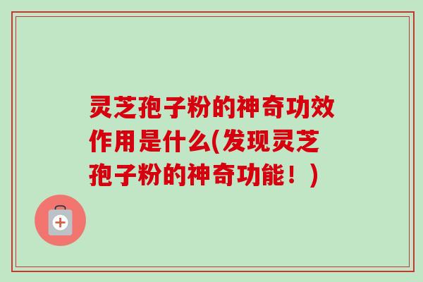 灵芝孢子粉的神奇功效作用是什么(发现灵芝孢子粉的神奇功能！)