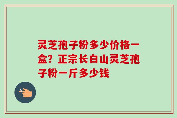 灵芝孢子粉多少价格一盒?正宗长白山灵芝孢子粉一斤多少钱