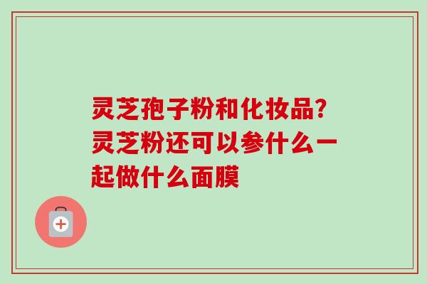 灵芝孢子粉和化妆品?灵芝粉还可以参什么一起做什么面膜 灵芝孢子粉和化妆品?灵芝粉还可以参什么一起做什么面膜