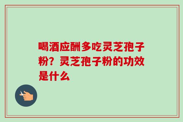 喝酒应酬多吃灵芝孢子粉？灵芝孢子粉的功效是什么