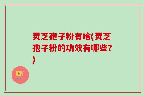 灵芝孢子粉有啥(灵芝孢子粉的功效有哪些?)