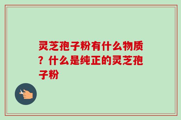 灵芝孢子粉有什么物质？什么是纯正的灵芝孢子粉