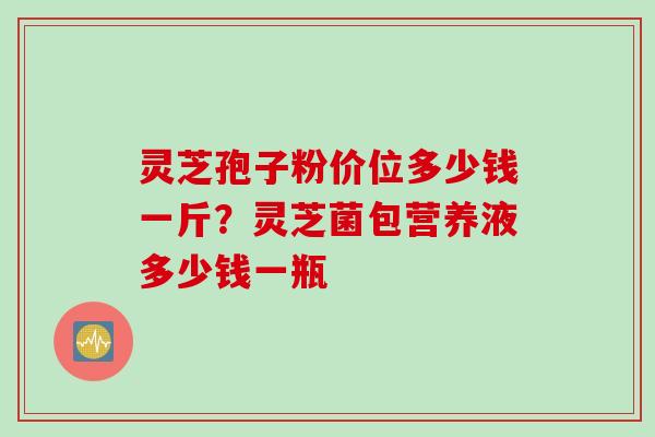 灵芝孢子粉价位多少钱一斤？灵芝菌包营养液多少钱一瓶