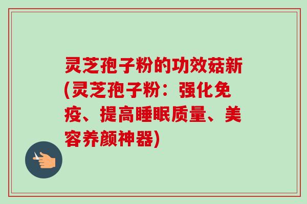 灵芝孢子粉的功效菇新(灵芝孢子粉：强化免疫、提高睡眠质量、美容养颜神器)