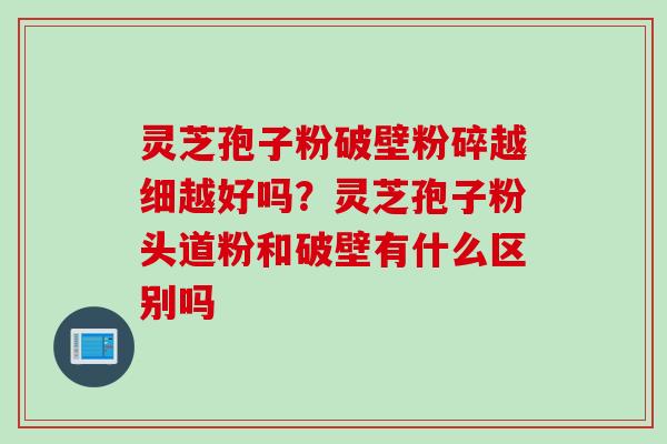 灵芝孢子粉破壁粉碎越细越好吗？灵芝孢子粉头道粉和破壁有什么区别吗