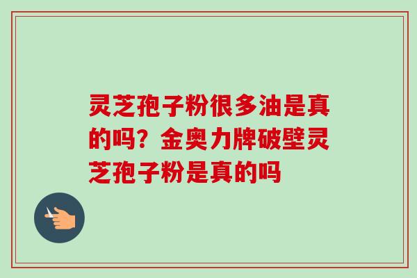 灵芝孢子粉很多油是真的吗？金奥力牌破壁灵芝孢子粉是真的吗