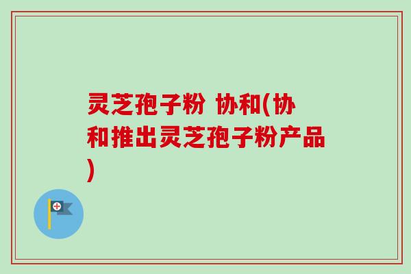 灵芝孢子粉 协和(协和推出灵芝孢子粉产品)