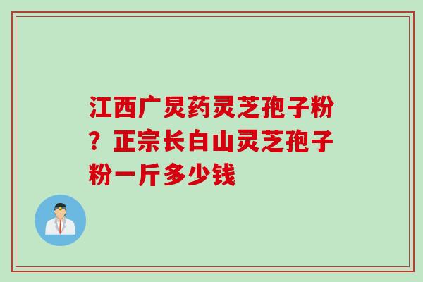 江西广炅药灵芝孢子粉？正宗长白山灵芝孢子粉一斤多少钱