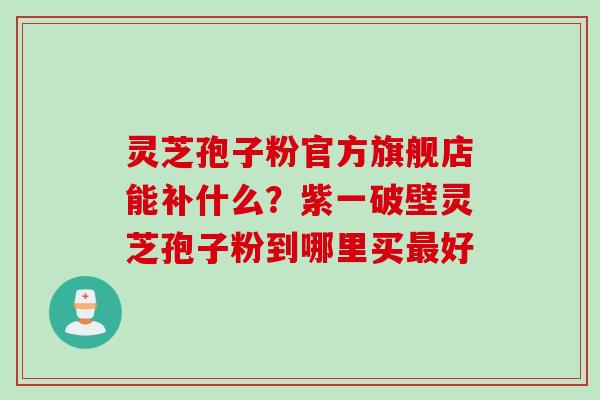 灵芝孢子粉官方旗舰店能补什么?紫一破壁灵芝孢子粉到哪里买最好