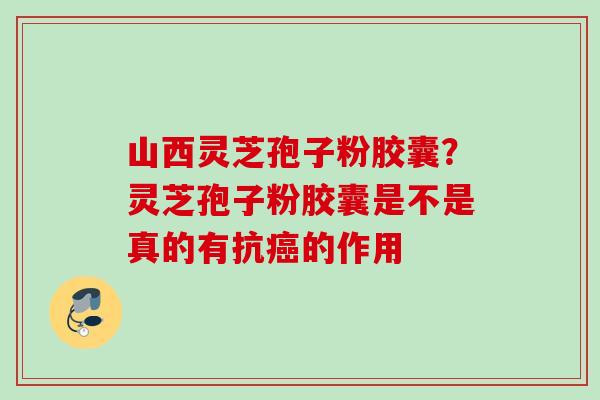 山西灵芝孢子粉胶囊?灵芝孢子粉胶囊是不是真的有抗癌的作用