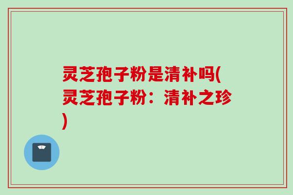 灵芝孢子粉是清补吗(灵芝孢子粉：清补之珍)