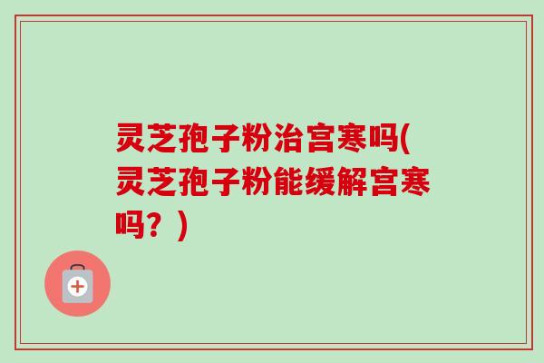 灵芝孢子粉治宫寒吗(灵芝孢子粉能缓解宫寒吗？)