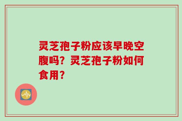 灵芝孢子粉应该早晚空腹吗？灵芝孢子粉如何食用？