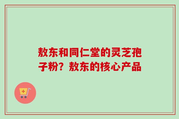 敖东和同仁堂的灵芝孢子粉？敖东的核心产品