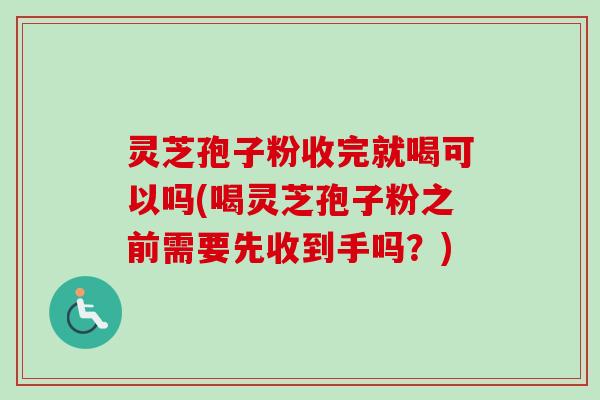 灵芝孢子粉收完就喝可以吗(喝灵芝孢子粉之前需要先收到手吗？)
